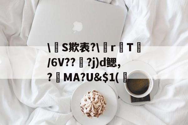 开云网站 -关于\盭S欺表?\r瓎T鳤/6V??妿?j)d鳃,?€MA?U&amp;$1(惌的信息