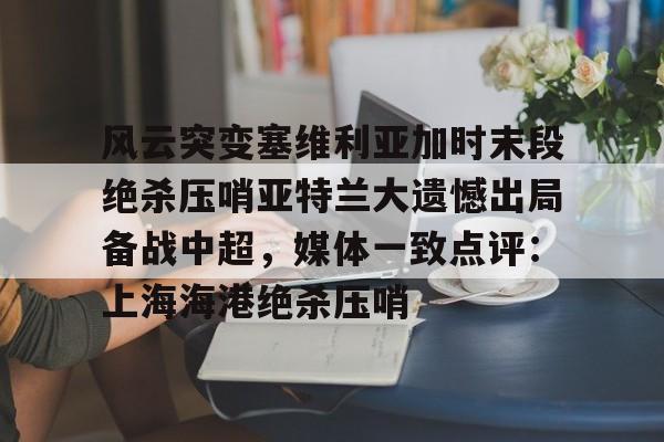 开云平台 -关于风云突变塞维利亚加时末段绝杀压哨亚特兰大遗憾出局备战中超，媒体一致点评：上海海港绝杀压哨的信息